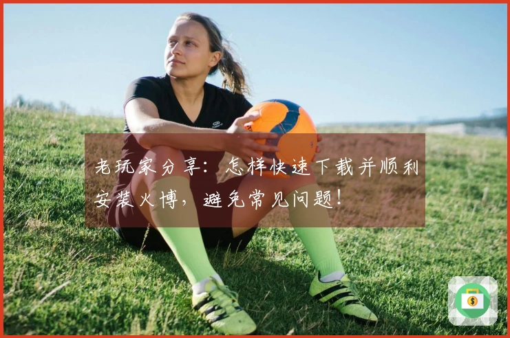 老玩家分享：怎样快速下载并顺利安装火博，避免常见问题！