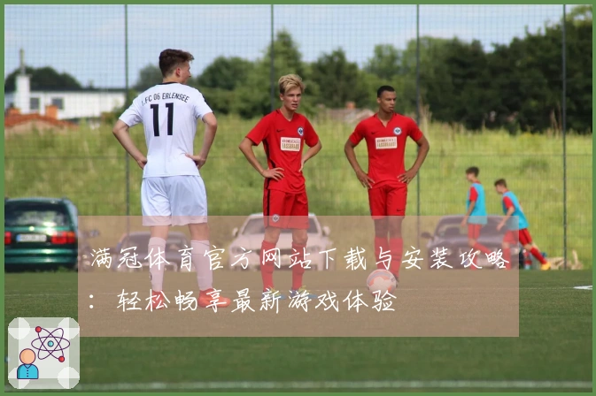 满冠体育官方网站下载与安装攻略：轻松畅享最新游戏体验
