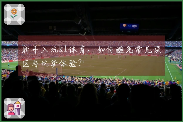 新手入坑k1体育，如何避免常见误区与坑爹体验？